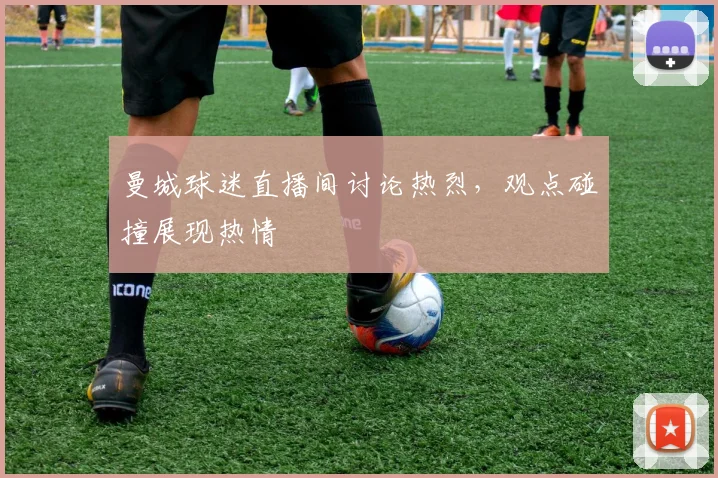 曼城球迷直播间讨论热烈，观点碰撞展现热情