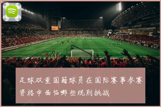 足球双重国籍球员在国际赛事参赛资格中面临哪些规则挑战