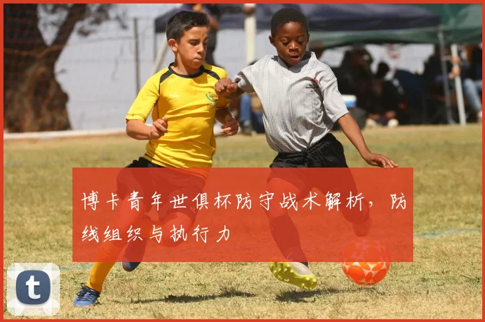 博卡青年世俱杯防守战术解析，防线组织与执行力