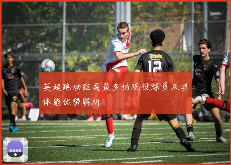 英超跑动距离最多的现役球员及其体能优势解析